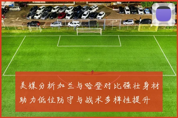 美媒分析加兰与哈登对比强壮身材助力低位防守与战术多样性提升