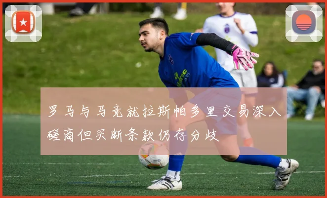 罗马与马竞就拉斯帕多里交易深入磋商但买断条款仍存分歧