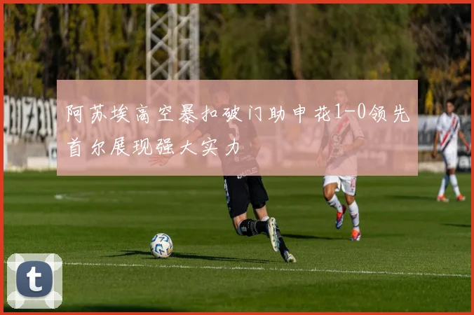 阿苏埃高空暴扣破门助申花1-0领先首尔展现强大实力