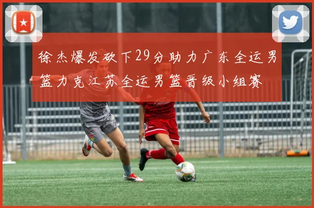 徐杰爆发砍下29分助力广东全运男篮力克江苏全运男篮晋级小组赛