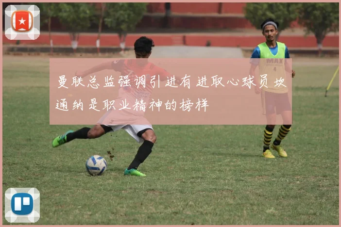 曼联总监强调引进有进取心球员坎通纳是职业精神的榜样