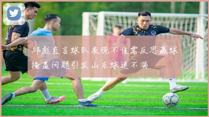 邱彪直言球队表现不佳需反思赢球掩盖问题引发山东球迷不满