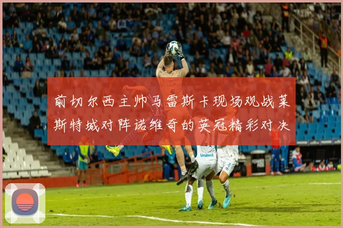 前切尔西主帅马雷斯卡现场观战莱斯特城对阵诺维奇的英冠精彩对决