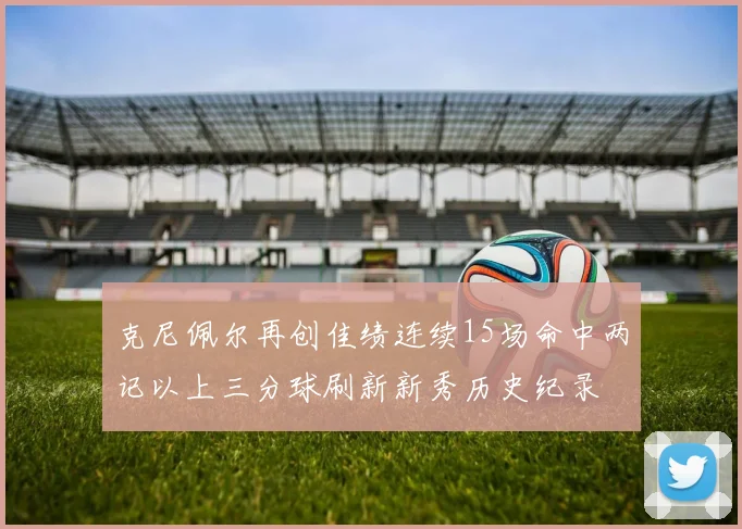 克尼佩尔再创佳绩连续15场命中两记以上三分球刷新新秀历史纪录