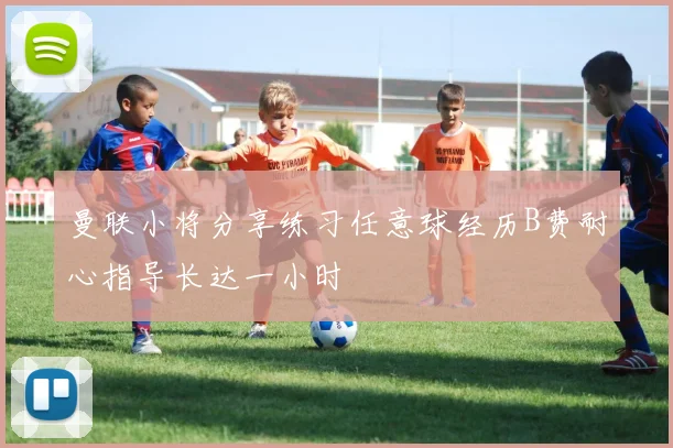 曼联小将分享练习任意球经历B费耐心指导长达一小时