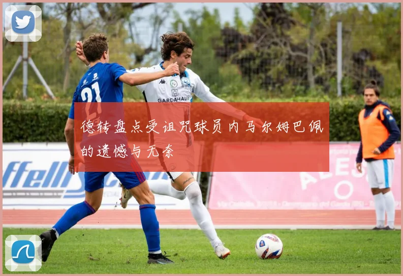 德转盘点受诅咒球员内马尔姆巴佩的遗憾与无奈
