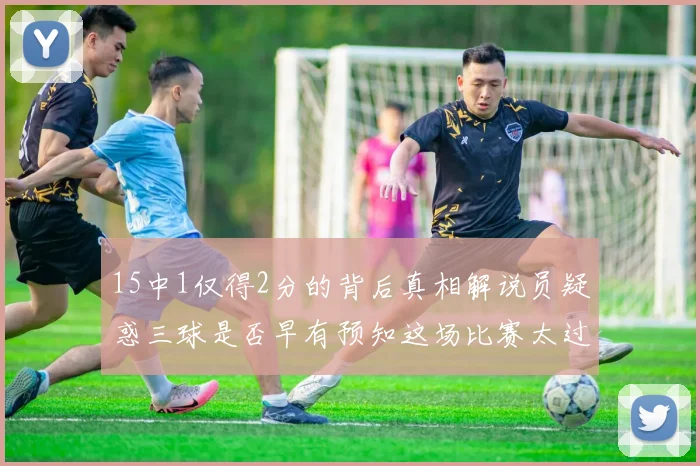 15中1仅得2分的背后真相解说员疑惑三球是否早有预知这场比赛太过抽象