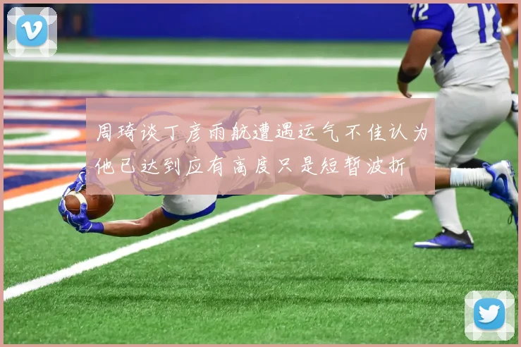 周琦谈丁彦雨航遭遇运气不佳认为他已达到应有高度只是短暂波折