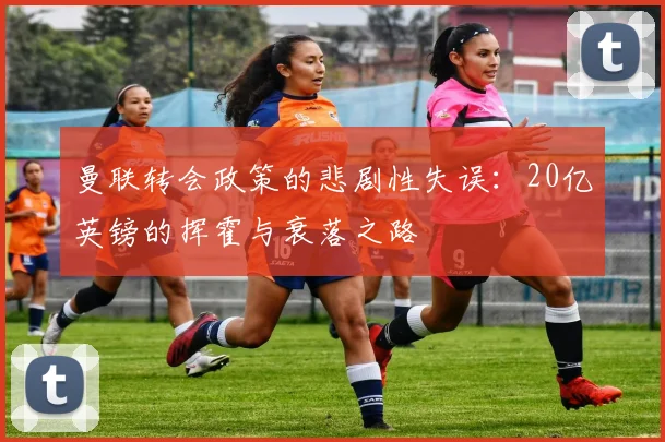 曼联转会政策的悲剧性失误：20亿英镑的挥霍与衰落之路
