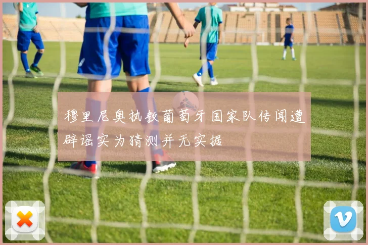 穆里尼奥执教葡萄牙国家队传闻遭辟谣实为猜测并无实据