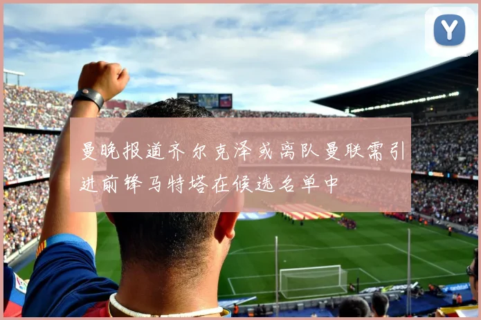 曼晚报道齐尔克泽或离队曼联需引进前锋马特塔在候选名单中