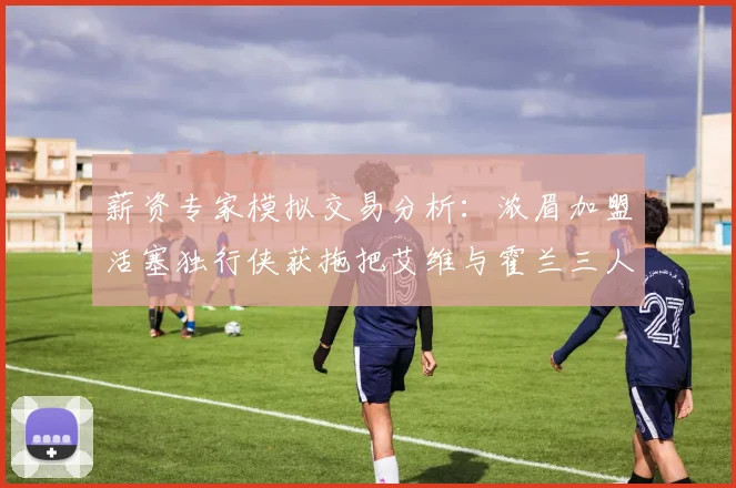 薪资专家模拟交易分析：浓眉加盟活塞独行侠获拖把艾维与霍兰三人组合
