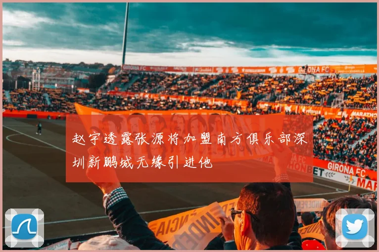 赵宇透露张源将加盟南方俱乐部深圳新鹏城无缘引进他