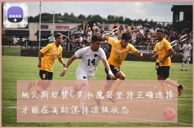 纳瓦斯称赞C罗和魔笛坚持正确选择才能在高龄保持顶级状态