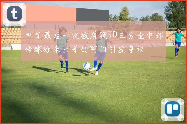 申京最后一攻被质疑KD三分全中却传球给未出手的阿门引发争议