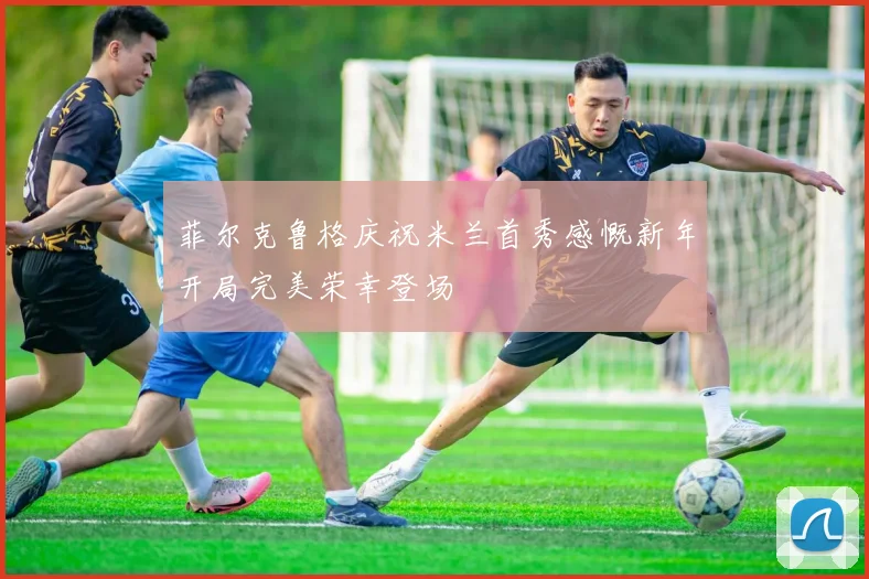 菲尔克鲁格庆祝米兰首秀感慨新年开局完美荣幸登场