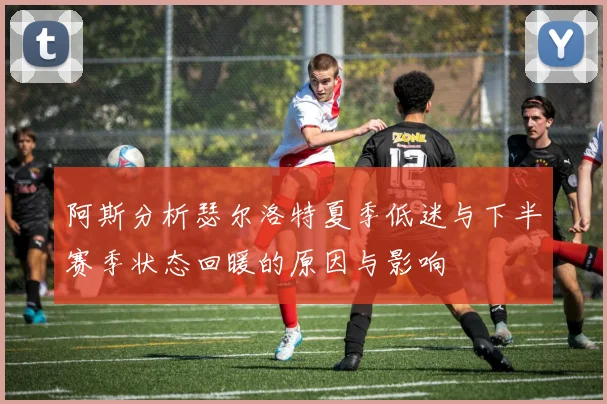 阿斯分析瑟尔洛特夏季低迷与下半赛季状态回暖的原因与影响