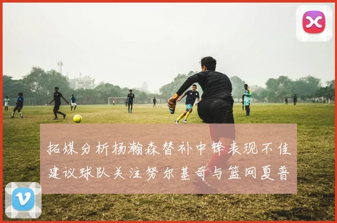 拓媒分析杨瀚森替补中锋表现不佳建议球队关注努尔基奇与篮网夏普