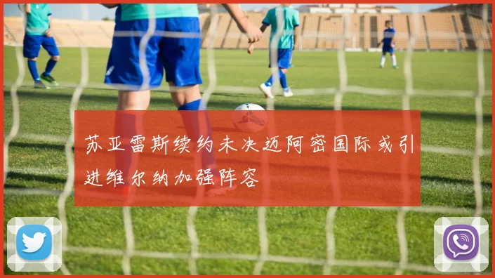 苏亚雷斯续约未决迈阿密国际或引进维尔纳加强阵容