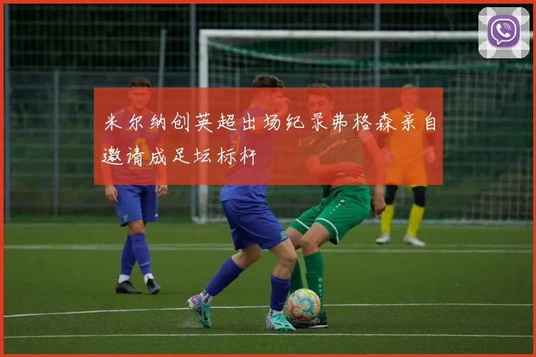 米尔纳创英超出场纪录弗格森亲自邀请成足坛标杆