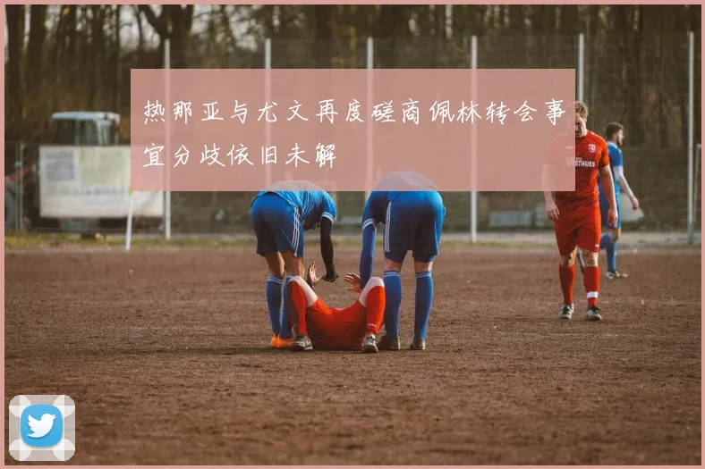 热那亚与尤文再度磋商佩林转会事宜分歧依旧未解