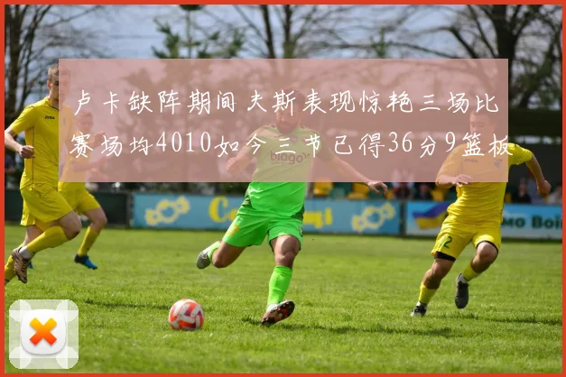 卢卡缺阵期间夫斯表现惊艳三场比赛场均4010如今三节已得36分9篮板