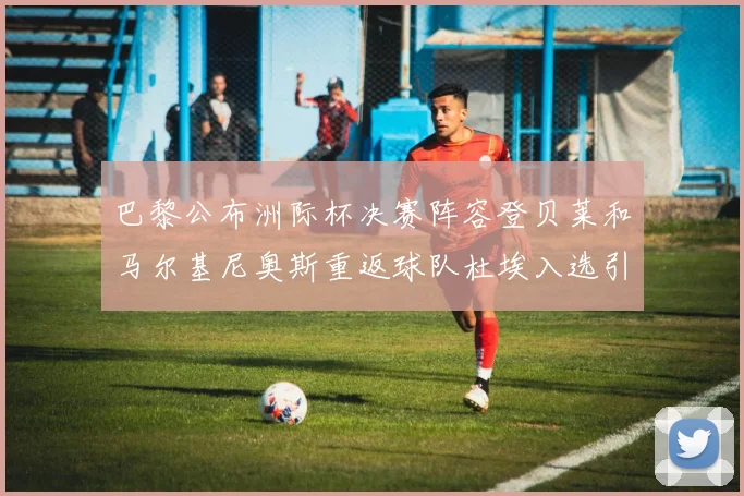 巴黎公布洲际杯决赛阵容登贝莱和马尔基尼奥斯重返球队杜埃入选引关注