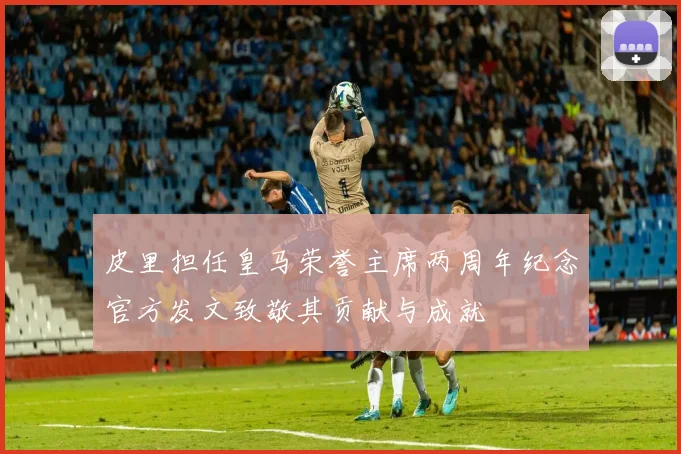 皮里担任皇马荣誉主席两周年纪念官方发文致敬其贡献与成就