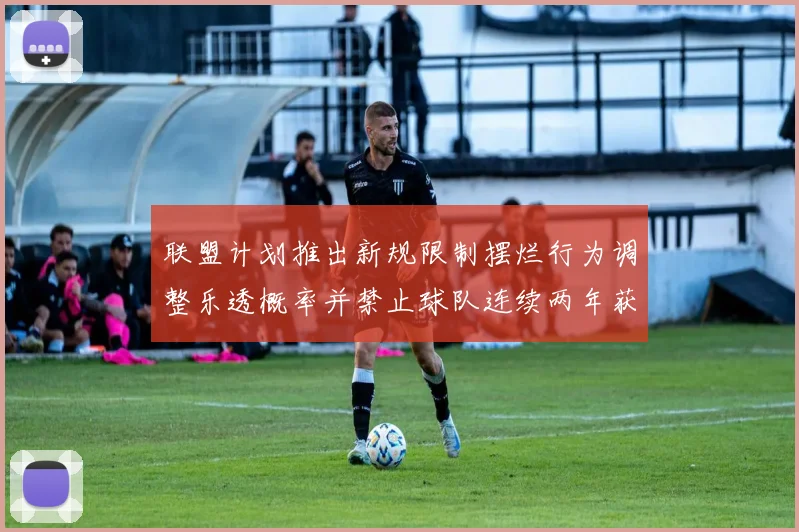 联盟计划推出新规限制摆烂行为调整乐透概率并禁止球队连续两年获得前四选秀权