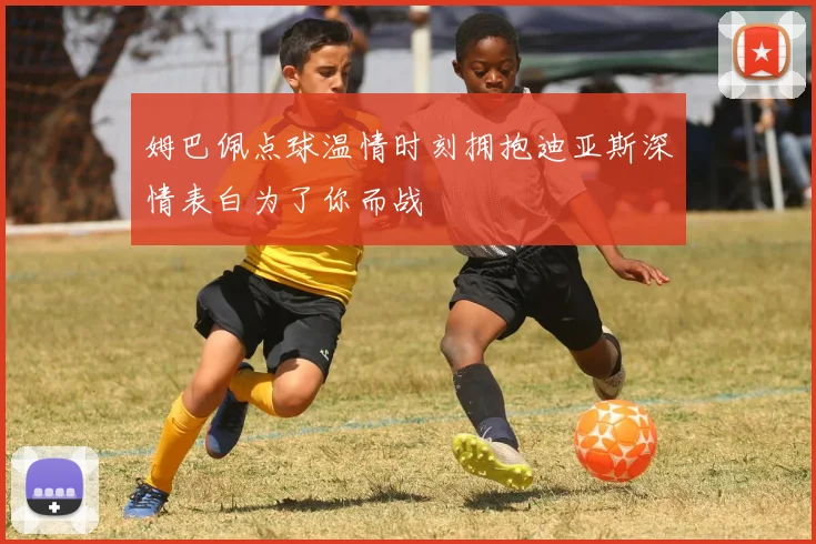 姆巴佩点球温情时刻拥抱迪亚斯深情表白为了你而战