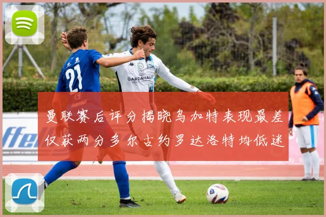 曼联赛后评分揭晓乌加特表现最差仅获两分多尔古约罗达洛特均低迷仅得四分
