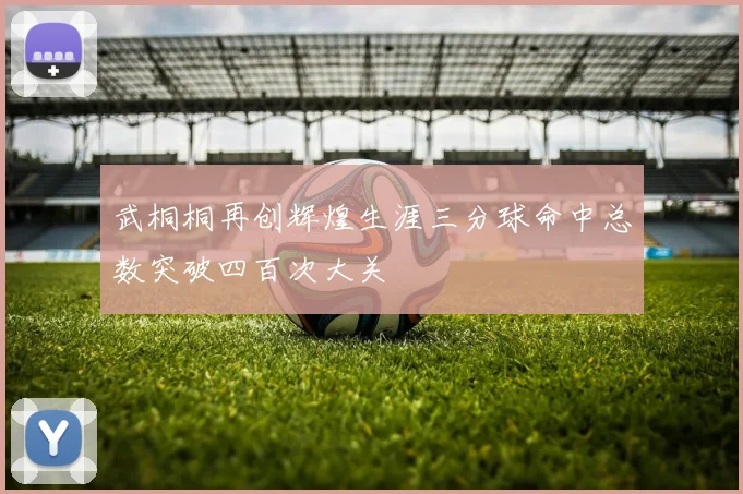 武桐桐再创辉煌生涯三分球命中总数突破四百次大关