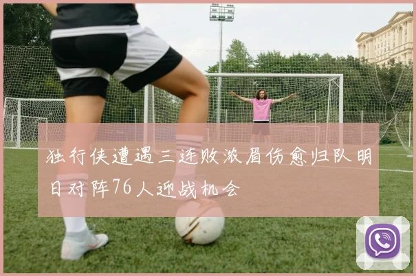 独行侠遭遇三连败浓眉伤愈归队明日对阵76人迎战机会