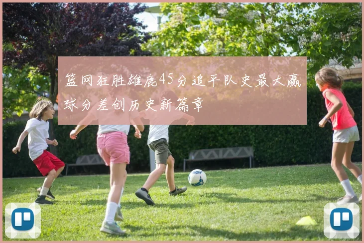 篮网狂胜雄鹿45分追平队史最大赢球分差创历史新篇章