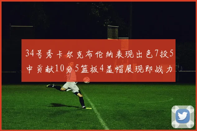 34号秀卡尔克布伦纳表现出色7投5中贡献10分5篮板4盖帽展现即战力
