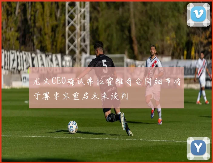 尤文CEO确认弗拉霍维奇合同细节将于赛季末重启未来谈判