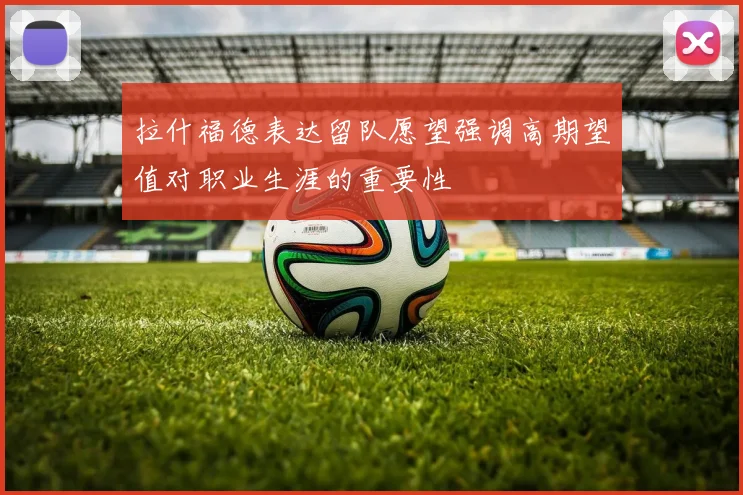 拉什福德表达留队愿望强调高期望值对职业生涯的重要性